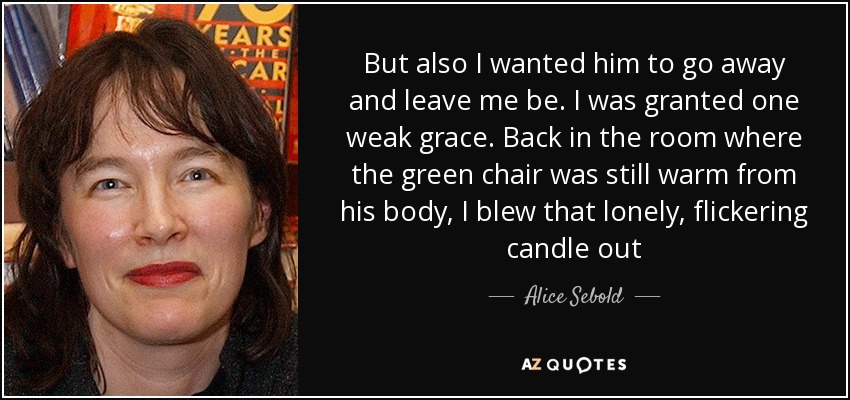 But also I wanted him to go away and leave me be. I was granted one weak grace. Back in the room where the green chair was still warm from his body, I blew that lonely, flickering candle out - Alice Sebold