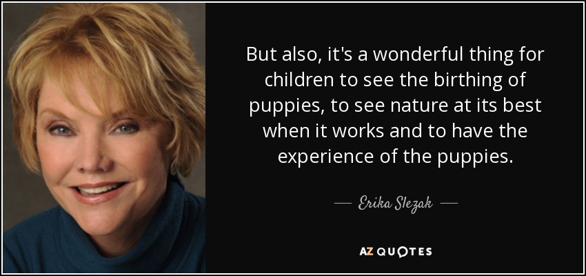 But also, it's a wonderful thing for children to see the birthing of puppies, to see nature at its best when it works and to have the experience of the puppies. - Erika Slezak