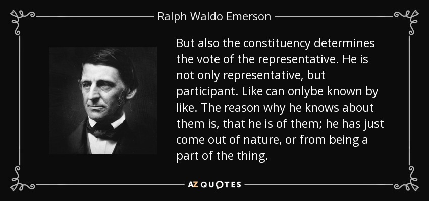 But also the constituency determines the vote of the representative. He is not only representative, but participant. Like can onlybe known by like. The reason why he knows about them is, that he is of them; he has just come out of nature, or from being a part of the thing. - Ralph Waldo Emerson