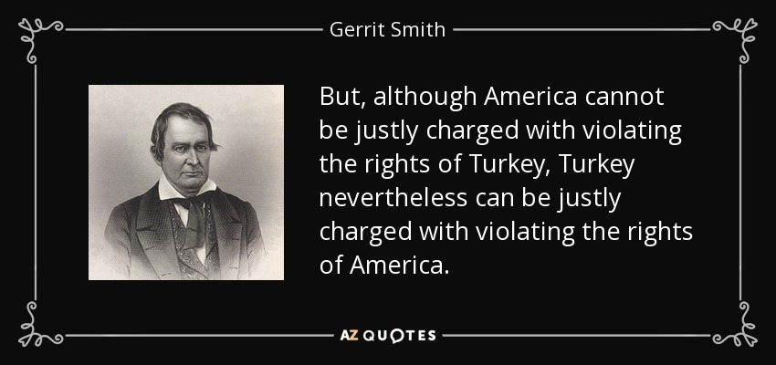 But, although America cannot be justly charged with violating the rights of Turkey, Turkey nevertheless can be justly charged with violating the rights of America. - Gerrit Smith