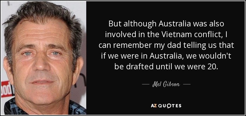 But although Australia was also involved in the Vietnam conflict, I can remember my dad telling us that if we were in Australia, we wouldn't be drafted until we were 20. - Mel Gibson