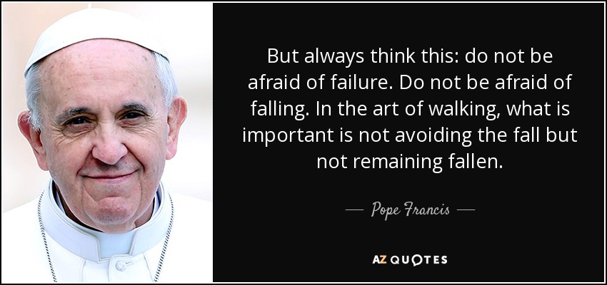 But always think this: do not be afraid of failure. Do not be afraid of falling. In the art of walking, what is important is not avoiding the fall but not remaining fallen. - Pope Francis
