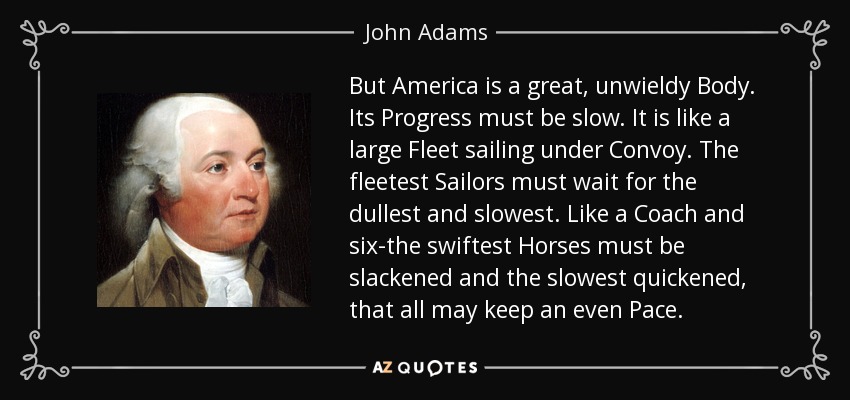 But America is a great, unwieldy Body. Its Progress must be slow. It is like a large Fleet sailing under Convoy. The fleetest Sailors must wait for the dullest and slowest. Like a Coach and six-the swiftest Horses must be slackened and the slowest quickened, that all may keep an even Pace. - John Adams