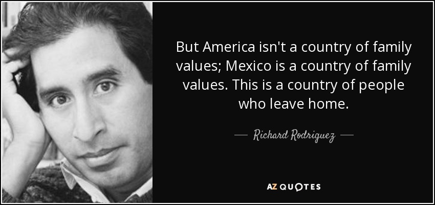 But America isn't a country of family values; Mexico is a country of family values. This is a country of people who leave home. - Richard Rodriguez