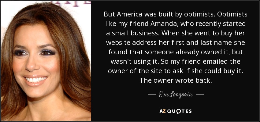 But America was built by optimists. Optimists like my friend Amanda, who recently started a small business. When she went to buy her website address-her first and last name-she found that someone already owned it, but wasn't using it. So my friend emailed the owner of the site to ask if she could buy it. The owner wrote back. - Eva Longoria