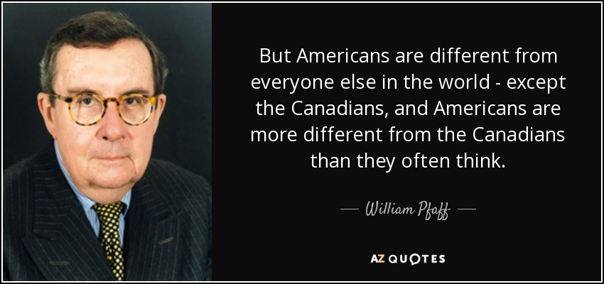 But Americans are different from everyone else in the world - except the Canadians, and Americans are more different from the Canadians than they often think. - William Pfaff
