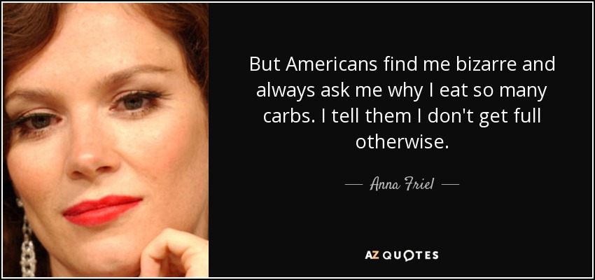 But Americans find me bizarre and always ask me why I eat so many carbs. I tell them I don't get full otherwise. - Anna Friel