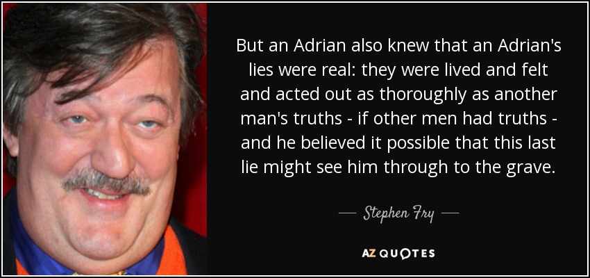 But an Adrian also knew that an Adrian's lies were real: they were lived and felt and acted out as thoroughly as another man's truths - if other men had truths - and he believed it possible that this last lie might see him through to the grave. - Stephen Fry