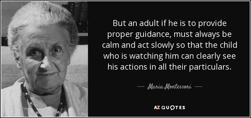 But an adult if he is to provide proper guidance, must always be calm and act slowly so that the child who is watching him can clearly see his actions in all their particulars. - Maria Montessori