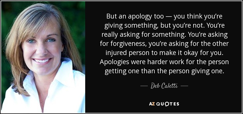 But an apology too — you think you’re giving something, but you’re not. You’re really asking for something. You’re asking for forgiveness, you’re asking for the other injured person to make it okay for you. Apologies were harder work for the person getting one than the person giving one. - Deb Caletti