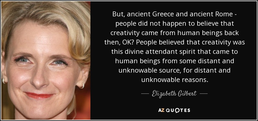 But, ancient Greece and ancient Rome - people did not happen to believe that creativity came from human beings back then, OK? People believed that creativity was this divine attendant spirit that came to human beings from some distant and unknowable source, for distant and unknowable reasons. - Elizabeth Gilbert