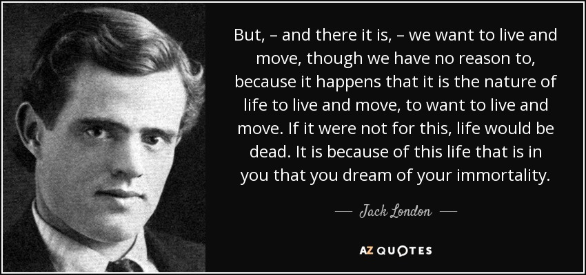 But, – and there it is, – we want to live and move, though we have no reason to, because it happens that it is the nature of life to live and move, to want to live and move. If it were not for this, life would be dead. It is because of this life that is in you that you dream of your immortality. - Jack London