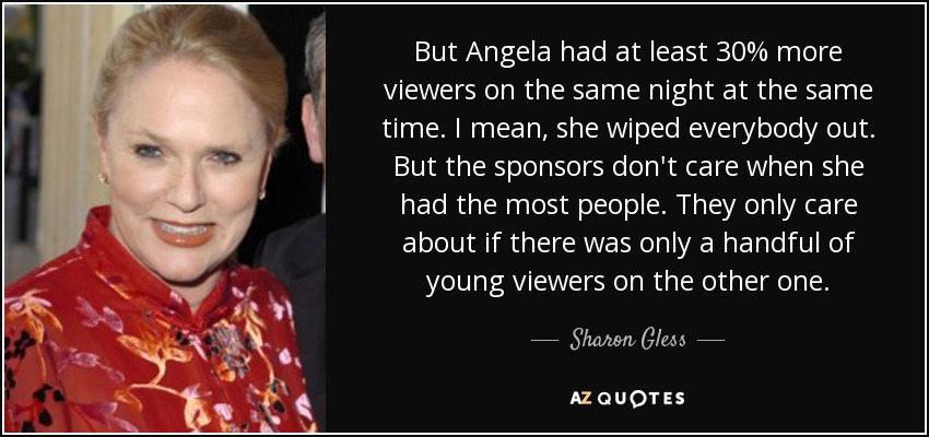 But Angela had at least 30% more viewers on the same night at the same time. I mean, she wiped everybody out. But the sponsors don't care when she had the most people. They only care about if there was only a handful of young viewers on the other one. - Sharon Gless