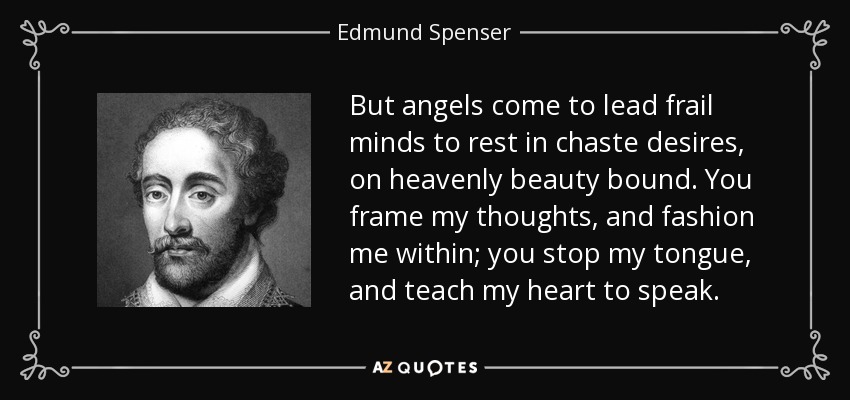 But angels come to lead frail minds to rest in chaste desires, on heavenly beauty bound. You frame my thoughts, and fashion me within; you stop my tongue, and teach my heart to speak. - Edmund Spenser