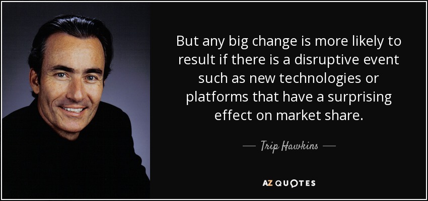 But any big change is more likely to result if there is a disruptive event such as new technologies or platforms that have a surprising effect on market share. - Trip Hawkins