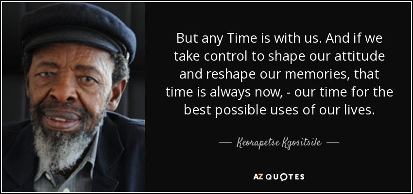 But any Time is with us. And if we take control to shape our attitude and reshape our memories, that time is always now, - our time for the best possible uses of our lives. - Keorapetse Kgositsile