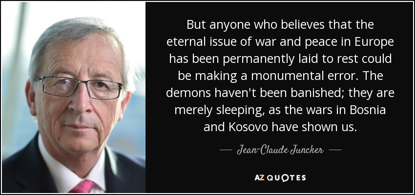 But anyone who believes that the eternal issue of war and peace in Europe has been permanently laid to rest could be making a monumental error. The demons haven't been banished; they are merely sleeping, as the wars in Bosnia and Kosovo have shown us. - Jean-Claude Juncker