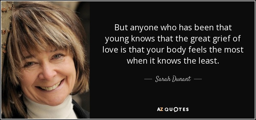 But anyone who has been that young knows that the great grief of love is that your body feels the most when it knows the least. - Sarah Dunant