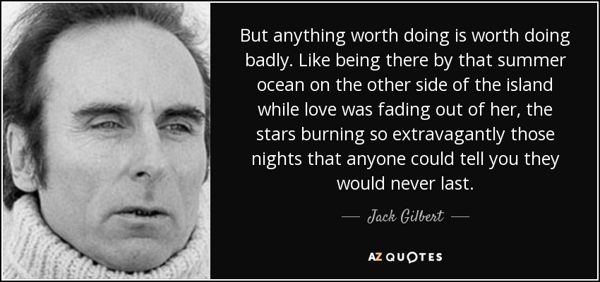 But anything worth doing is worth doing badly. Like being there by that summer ocean on the other side of the island while love was fading out of her, the stars burning so extravagantly those nights that anyone could tell you they would never last. - Jack Gilbert