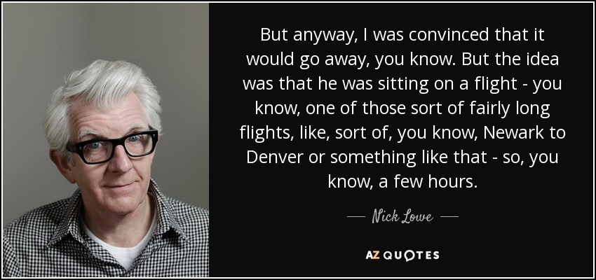 But anyway, I was convinced that it would go away, you know. But the idea was that he was sitting on a flight - you know, one of those sort of fairly long flights, like, sort of, you know, Newark to Denver or something like that - so, you know, a few hours. - Nick Lowe