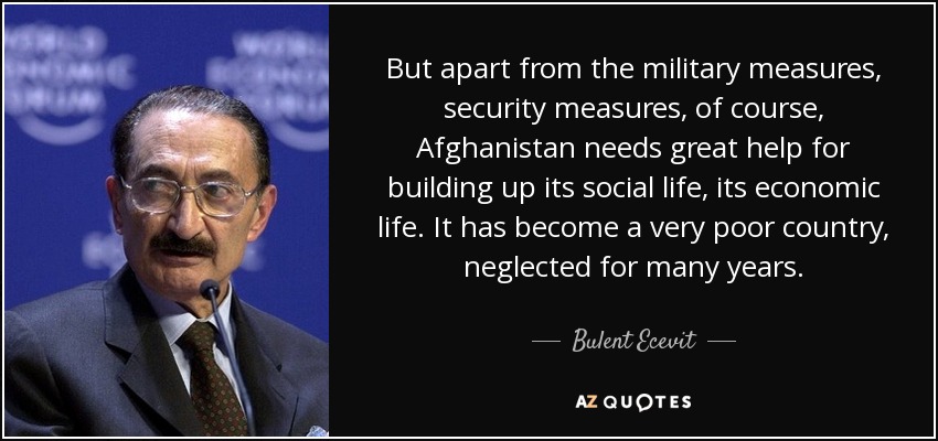 But apart from the military measures, security measures, of course, Afghanistan needs great help for building up its social life, its economic life. It has become a very poor country, neglected for many years. - Bulent Ecevit