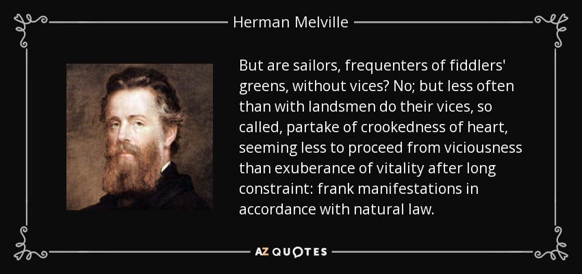 But are sailors, frequenters of fiddlers' greens, without vices? No; but less often than with landsmen do their vices, so called, partake of crookedness of heart, seeming less to proceed from viciousness than exuberance of vitality after long constraint: frank manifestations in accordance with natural law. - Herman Melville