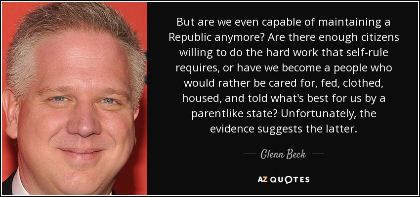 But are we even capable of maintaining a Republic anymore? Are there enough citizens willing to do the hard work that self-rule requires, or have we become a people who would rather be cared for, fed, clothed, housed, and told what's best for us by a parentlike state? Unfortunately, the evidence suggests the latter. - Glenn Beck