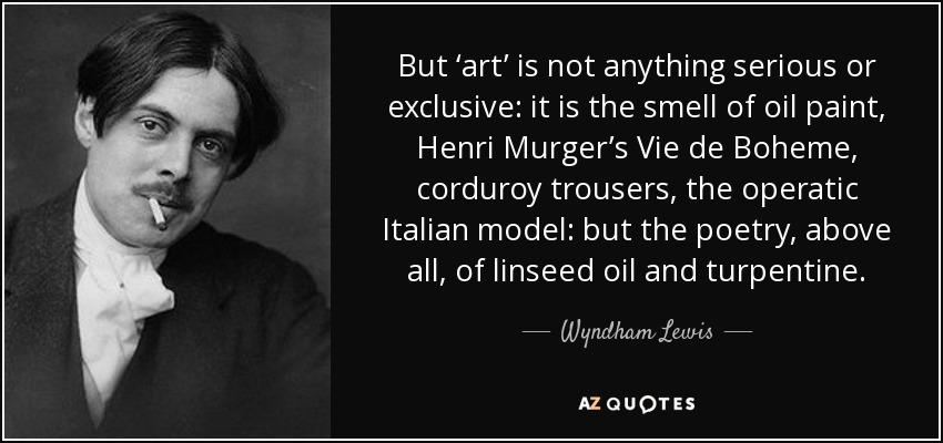But ‘art’ is not anything serious or exclusive: it is the smell of oil paint, Henri Murger’s Vie de Boheme, corduroy trousers, the operatic Italian model: but the poetry, above all, of linseed oil and turpentine. - Wyndham Lewis