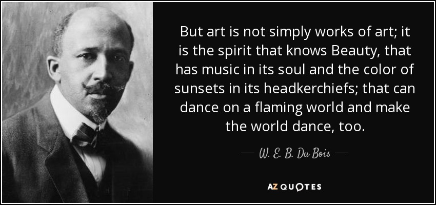 But art is not simply works of art; it is the spirit that knows Beauty, that has music in its soul and the color of sunsets in its headkerchiefs; that can dance on a flaming world and make the world dance, too. - W. E. B. Du Bois