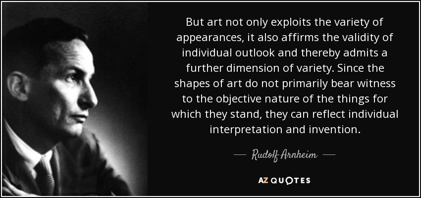 But art not only exploits the variety of appearances, it also affirms the validity of individual outlook and thereby admits a further dimension of variety. Since the shapes of art do not primarily bear witness to the objective nature of the things for which they stand, they can reflect individual interpretation and invention. - Rudolf Arnheim