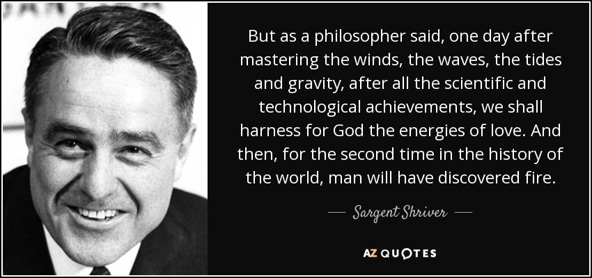 But as a philosopher said, one day after mastering the winds, the waves, the tides and gravity, after all the scientific and technological achievements, we shall harness for God the energies of love. And then, for the second time in the history of the world, man will have discovered fire. - Sargent Shriver
