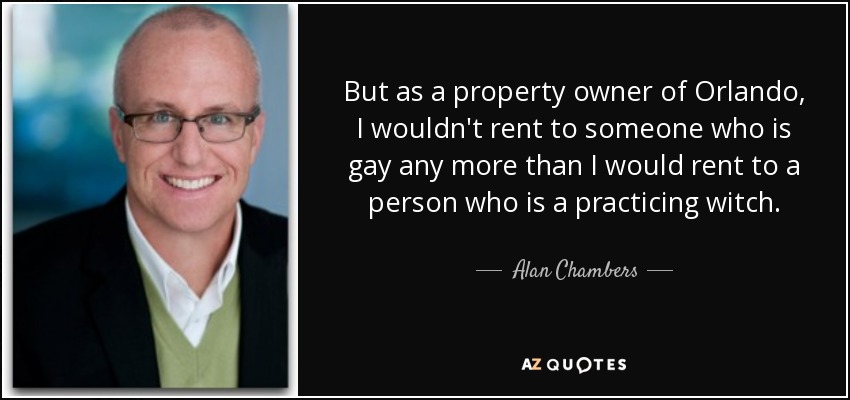 But as a property owner of Orlando, I wouldn't rent to someone who is gay any more than I would rent to a person who is a practicing witch. - Alan Chambers