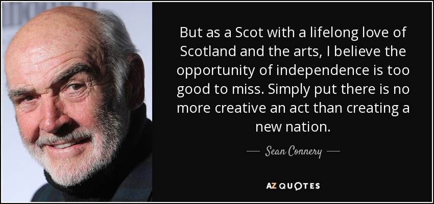 But as a Scot with a lifelong love of Scotland and the arts, I believe the opportunity of independence is too good to miss. Simply put there is no more creative an act than creating a new nation. - Sean Connery