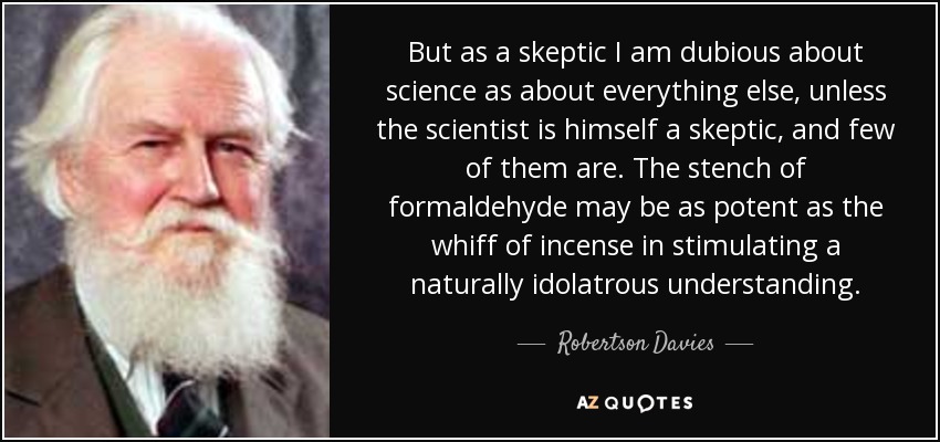 But as a skeptic I am dubious about science as about everything else, unless the scientist is himself a skeptic, and few of them are. The stench of formaldehyde may be as potent as the whiff of incense in stimulating a naturally idolatrous understanding. - Robertson Davies