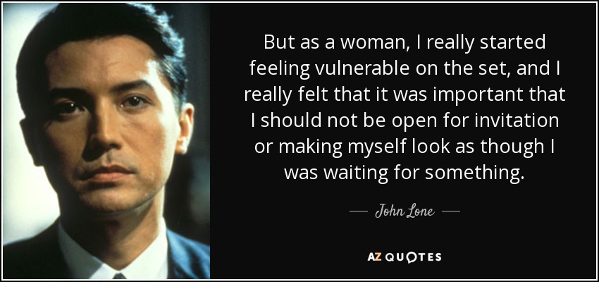 But as a woman, I really started feeling vulnerable on the set, and I really felt that it was important that I should not be open for invitation or making myself look as though I was waiting for something. - John Lone