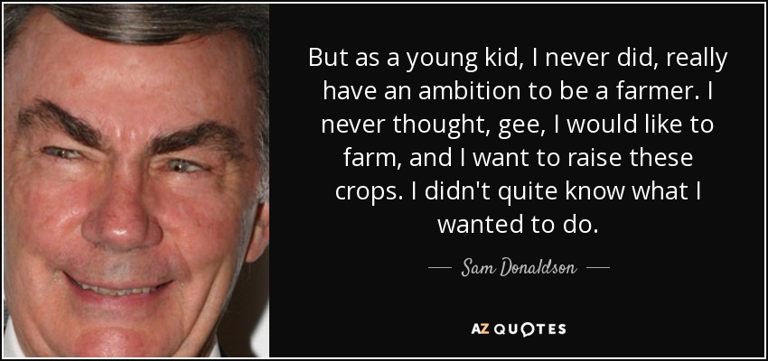 But as a young kid, I never did, really have an ambition to be a farmer. I never thought, gee, I would like to farm, and I want to raise these crops. I didn't quite know what I wanted to do. - Sam Donaldson