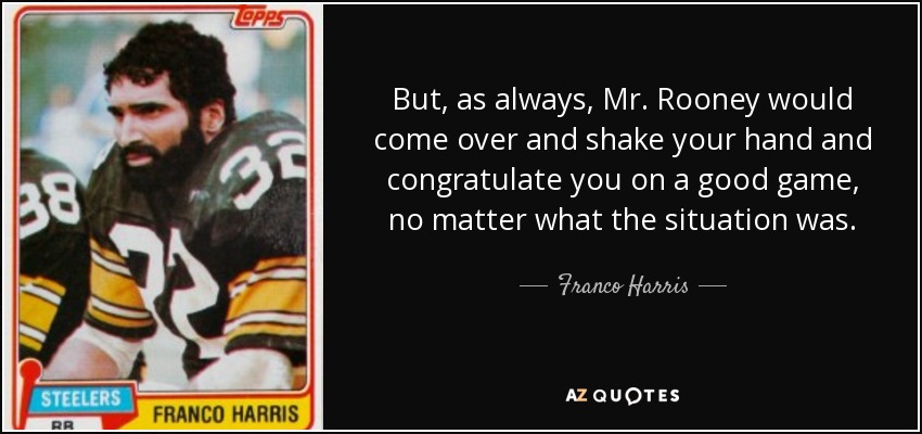 But, as always, Mr. Rooney would come over and shake your hand and congratulate you on a good game, no matter what the situation was. - Franco Harris