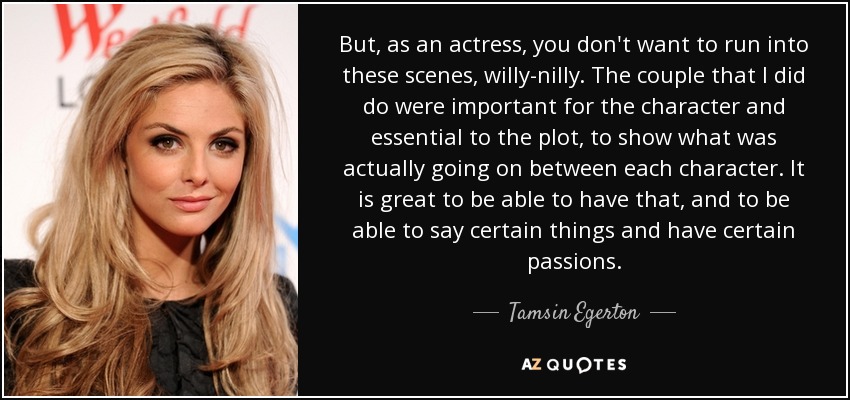 But, as an actress, you don't want to run into these scenes, willy-nilly. The couple that I did do were important for the character and essential to the plot, to show what was actually going on between each character. It is great to be able to have that, and to be able to say certain things and have certain passions. - Tamsin Egerton