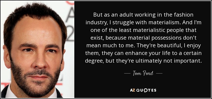 But as an adult working in the fashion industry, I struggle with materialism. And I'm one of the least materialistic people that exist, because material possessions don't mean much to me. They're beautiful, I enjoy them, they can enhance your life to a certain degree, but they're ultimately not important. - Tom Ford