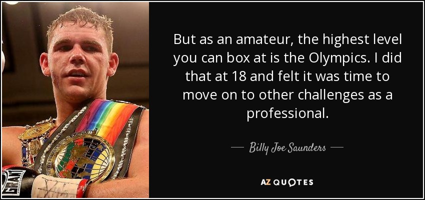 But as an amateur, the highest level you can box at is the Olympics. I did that at 18 and felt it was time to move on to other challenges as a professional. - Billy Joe Saunders