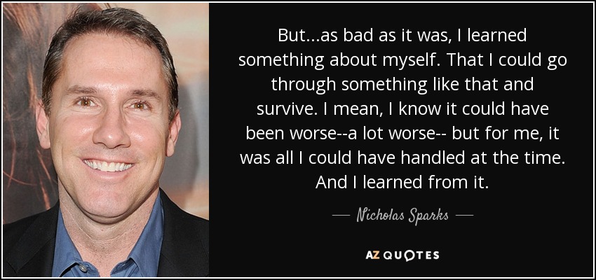 But...as bad as it was, I learned something about myself. That I could go through something like that and survive. I mean, I know it could have been worse--a lot worse-- but for me, it was all I could have handled at the time. And I learned from it. - Nicholas Sparks
