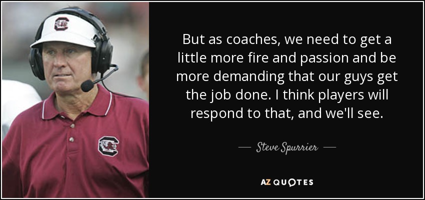 But as coaches, we need to get a little more fire and passion and be more demanding that our guys get the job done. I think players will respond to that, and we'll see. - Steve Spurrier