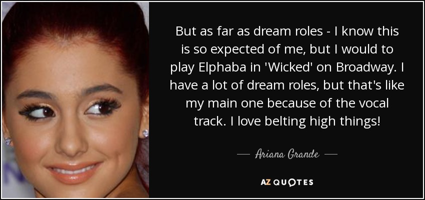 But as far as dream roles - I know this is so expected of me, but I would to play Elphaba in 'Wicked' on Broadway. I have a lot of dream roles, but that's like my main one because of the vocal track. I love belting high things! - Ariana Grande