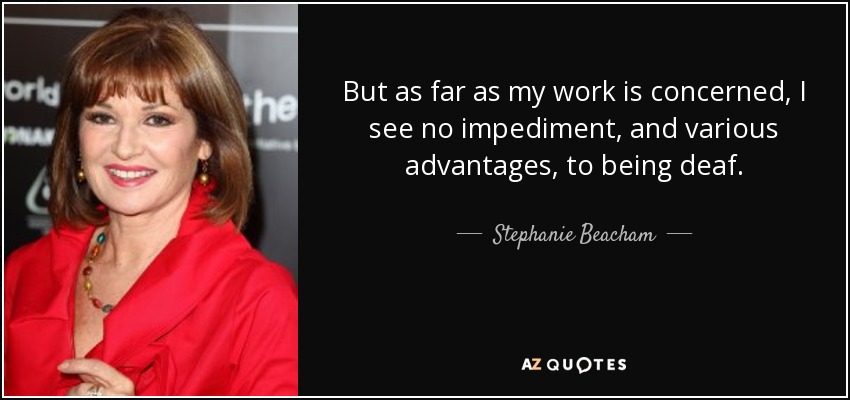 But as far as my work is concerned, I see no impediment, and various advantages, to being deaf. - Stephanie Beacham