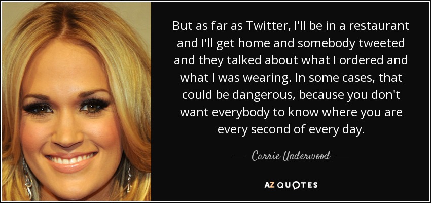 But as far as Twitter, I'll be in a restaurant and I'll get home and somebody tweeted and they talked about what I ordered and what I was wearing. In some cases, that could be dangerous, because you don't want everybody to know where you are every second of every day. - Carrie Underwood
