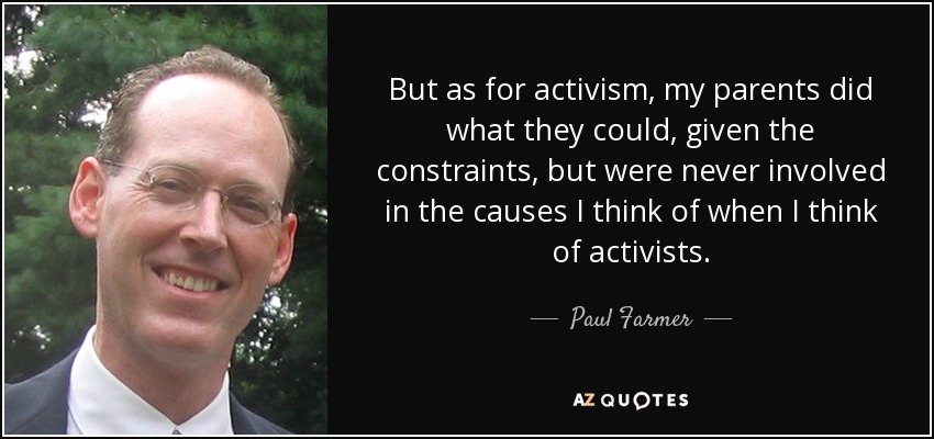 But as for activism, my parents did what they could, given the constraints, but were never involved in the causes I think of when I think of activists. - Paul Farmer