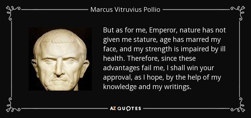 But as for me, Emperor, nature has not given me stature, age has marred my face, and my strength is impaired by ill health. Therefore, since these advantages fail me, I shall win your approval, as I hope, by the help of my knowledge and my writings. - Marcus Vitruvius Pollio