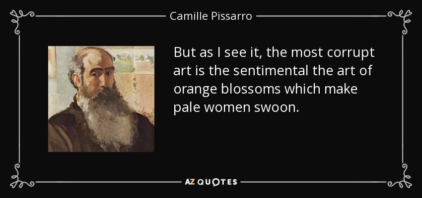 But as I see it, the most corrupt art is the sentimental the art of orange blossoms which make pale women swoon. - Camille Pissarro
