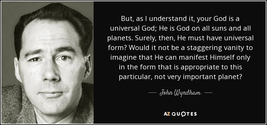 But, as I understand it, your God is a universal God; He is God on all suns and all planets. Surely, then, He must have universal form? Would it not be a staggering vanity to imagine that He can manifest Himself only in the form that is appropriate to this particular, not very important planet? - John Wyndham