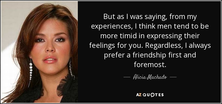 But as I was saying, from my experiences, I think men tend to be more timid in expressing their feelings for you. Regardless, I always prefer a friendship first and foremost. - Alicia Machado